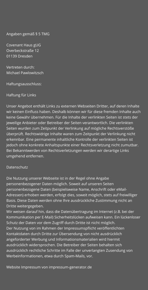 Angaben gemäß § 5 TMG  Covenant Haus gUG Overbeckstraße 12 01139 Dresden  Vertreten durch: Michael Pawlowitzsch  Haftungsausschluss:  Haftung für Links  Unser Angebot enthält Links zu externen Webseiten Dritter, auf deren Inhalte wir keinen Einfluss haben. Deshalb können wir für diese fremden Inhalte auch keine Gewähr übernehmen. Für die Inhalte der verlinkten Seiten ist stets der jeweilige Anbieter oder Betreiber der Seiten verantwortlich. Die verlinkten Seiten wurden zum Zeitpunkt der Verlinkung auf mögliche Rechtsverstöße überprüft. Rechtswidrige Inhalte waren zum Zeitpunkt der Verlinkung nicht erkennbar. Eine permanente inhaltliche Kontrolle der verlinkten Seiten ist jedoch ohne konkrete Anhaltspunkte einer Rechtsverletzung nicht zumutbar. Bei Bekanntwerden von Rechtsverletzungen werden wir derartige Links umgehend entfernen.  Datenschutz  Die Nutzung unserer Webseite ist in der Regel ohne Angabe personenbezogener Daten möglich. Soweit auf unseren Seiten personenbezogene Daten (beispielsweise Name, Anschrift oder eMail-Adressen) erhoben werden, erfolgt dies, soweit möglich, stets auf freiwilliger Basis. Diese Daten werden ohne Ihre ausdrückliche Zustimmung nicht an Dritte weitergegeben. Wir weisen darauf hin, dass die Datenübertragung im Internet (z.B. bei der Kommunikation per E-Mail) Sicherheitslücken aufweisen kann. Ein lückenloser Schutz der Daten vor dem Zugriff durch Dritte ist nicht möglich. Der Nutzung von im Rahmen der Impressumspflicht veröffentlichten Kontaktdaten durch Dritte zur Übersendung von nicht ausdrücklich angeforderter Werbung und Informationsmaterialien wird hiermit ausdrücklich widersprochen. Die Betreiber der Seiten behalten sich ausdrücklich rechtliche Schritte im Falle der unverlangten Zusendung von Werbeinformationen, etwa durch Spam-Mails, vor.  Website Impressum von impressum-generator.de