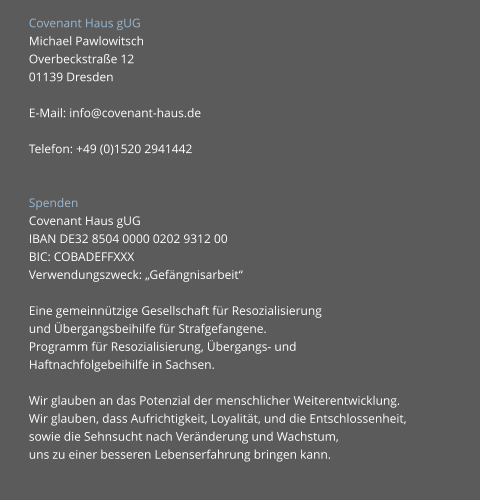 Covenant Haus gUG Michael Pawlowitsch Overbeckstraße 12			 01139 Dresden	 	 E-Mail: info@covenant-haus.de  Telefon: +49 (0)1520 2941442   Spenden Covenant Haus gUG   IBAN DE32 8504 0000 0202 9312 00 BIC: COBADEFFXXX  Verwendungszweck: „Gefängnisarbeit“  Eine gemeinnützige Gesellschaft für Resozialisierung  und Übergangsbeihilfe für Strafgefangene.  Programm für Resozialisierung, Übergangs- und  Haftnachfolgebeihilfe in Sachsen.  Wir glauben an das Potenzial der menschlicher Weiterentwicklung. Wir glauben, dass Aufrichtigkeit, Loyalität, und die Entschlossenheit,  sowie die Sehnsucht nach Veränderung und Wachstum,  uns zu einer besseren Lebenserfahrung bringen kann.
